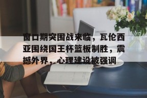 爱游戏电竞 -关于窗口期突围战来临，瓦伦西亚围绕国王杯篮板制胜，震撼外界，心理建设被强调的信息